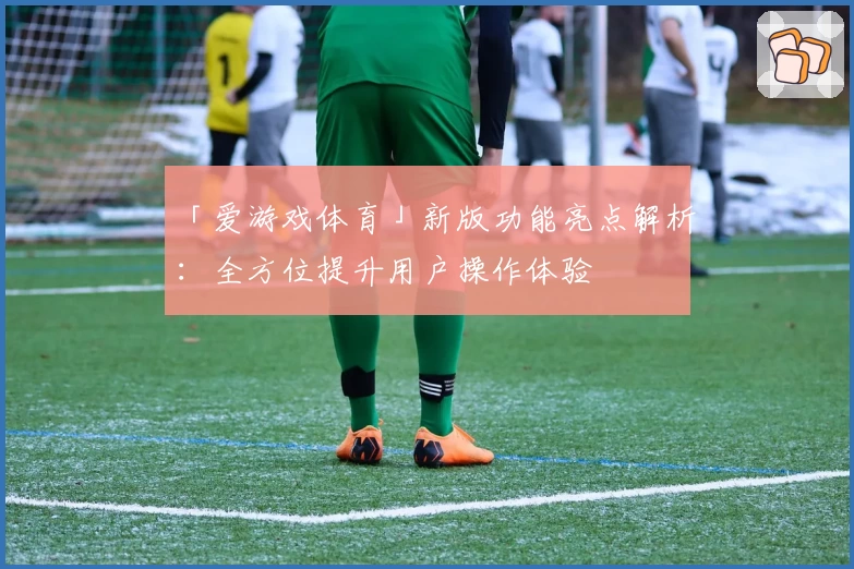 「爱游戏体育」新版功能亮点解析：全方位提升用户操作体验