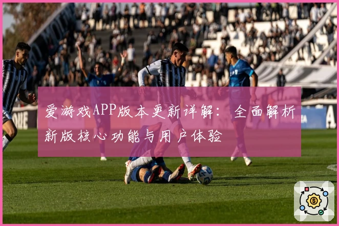 爱游戏APP版本更新详解：全面解析新版核心功能与用户体验