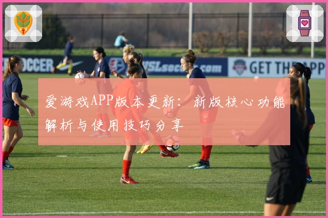 爱游戏APP版本更新：新版核心功能解析与使用技巧分享