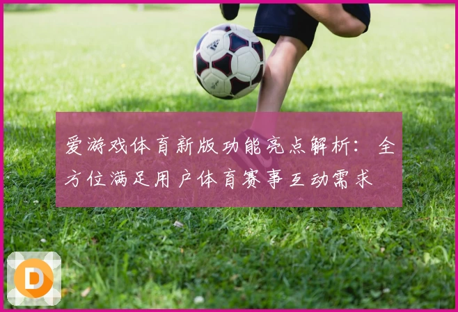 爱游戏体育新版功能亮点解析：全方位满足用户体育赛事互动需求