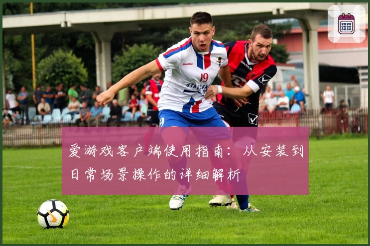 爱游戏客户端使用指南：从安装到日常场景操作的详细解析