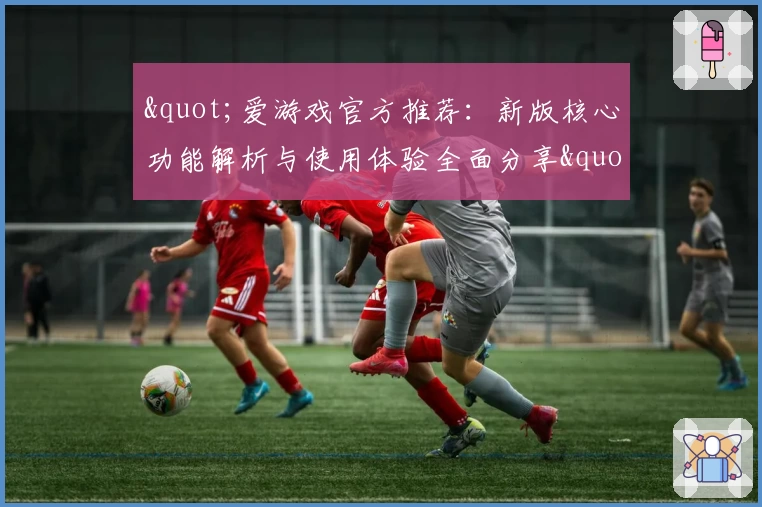 "爱游戏官方推荐：新版核心功能解析与使用体验全面分享"