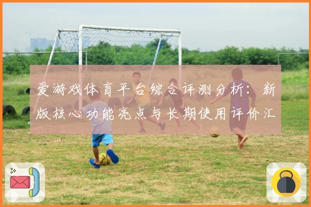 爱游戏体育平台综合评测分析：新版核心功能亮点与长期使用评价汇总