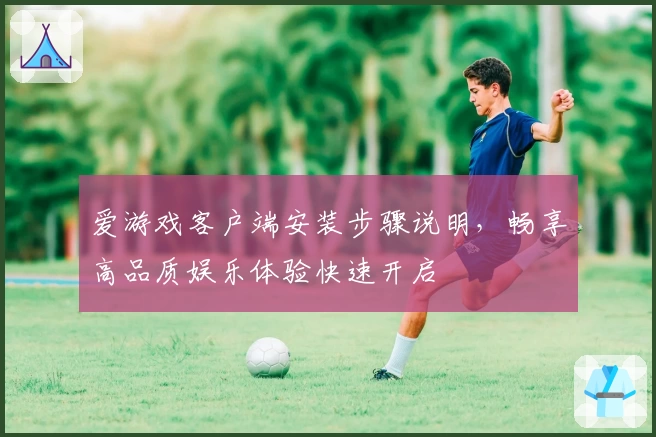 爱游戏客户端安装步骤说明，畅享高品质娱乐体验快速开启